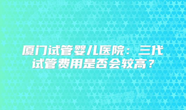 厦门试管婴儿医院：三代试管费用是否会较高？