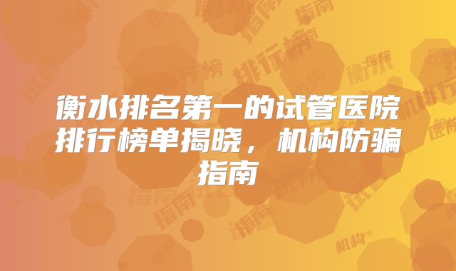衡水排名第一的试管医院排行榜单揭晓,机构防骗指南
