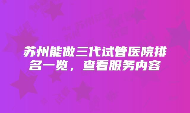 苏州能做三代试管医院排名一览，查看服务内容