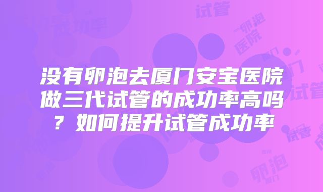 没有卵泡去厦门安宝医院做三代试管的成功率高吗?如何提升试管成功率