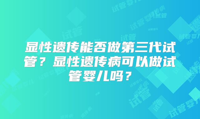显性遗传能否做第三代试管?显性遗传病可以做试管婴儿吗?