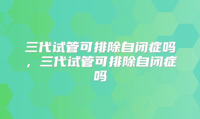 三代试管可排除自闭症吗，三代试管可排除自闭症吗