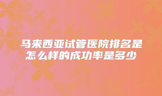 马来西亚试管医院排名是怎么样的成功率是多少