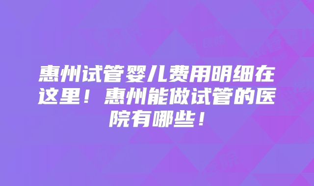 惠州试管婴儿费用明细在这里！惠州能做试管的医院有哪些！