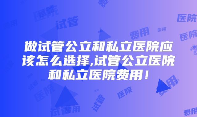 做试管公立和私立医院应该怎么选择,试管公立医院和私立医院费用！