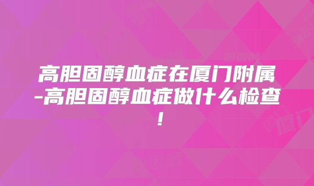 高胆固醇血症在厦门附属-高胆固醇血症做什么检查！