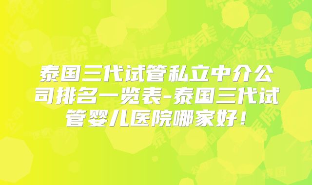 泰国三代试管私立中介公司排名一览表-泰国三代试管婴儿医院哪家好！