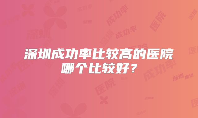 深圳成功率比较高的医院哪个比较好？
