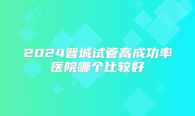 2024晋城试管高成功率医院哪个比较好