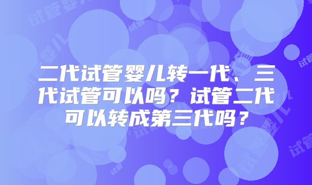 二代试管婴儿转一代、三代试管可以吗?试管二代可以转成第三代吗?