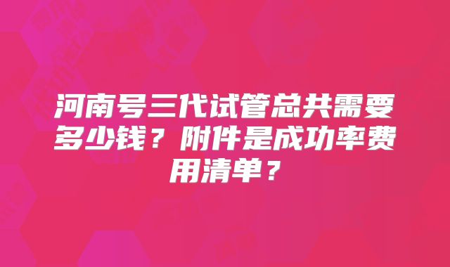 河南号三代试管总共需要多少钱?附件是成功率费用清单?
