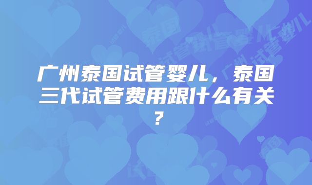 广州泰国试管婴儿，泰国三代试管费用跟什么有关？