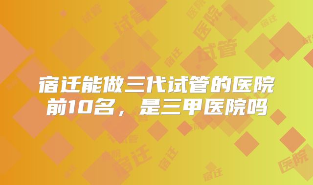 宿迁能做三代试管的医院前10名,是三甲医院吗