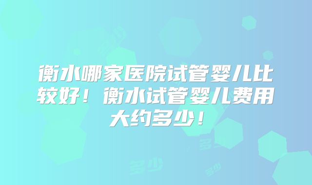 衡水哪家医院试管婴儿比较好！衡水试管婴儿费用大约多少！