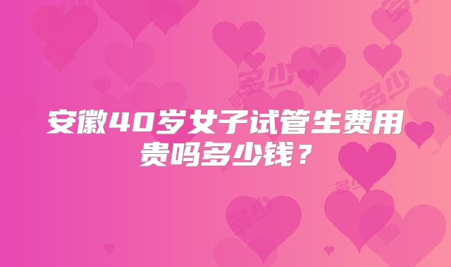 安徽40岁女子试管生费用贵吗多少钱？