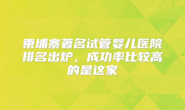 柬埔寨著名试管婴儿医院排名出炉，成功率比较高的是这家