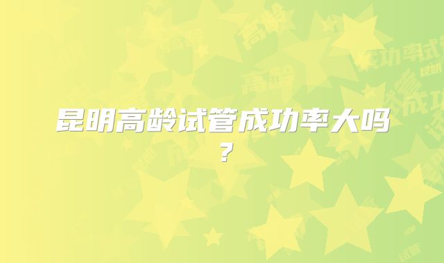 昆明高龄试管成功率大吗？