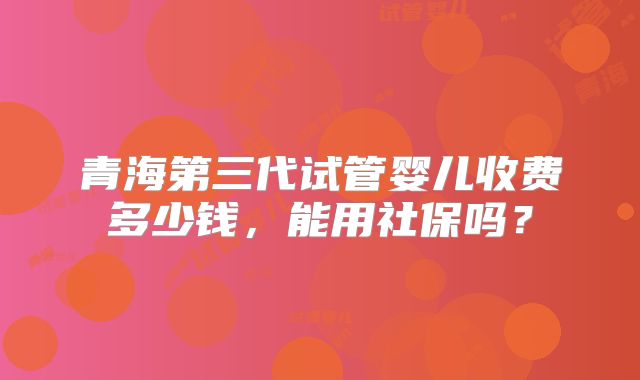 青海第三代试管婴儿收费多少钱，能用社保吗？