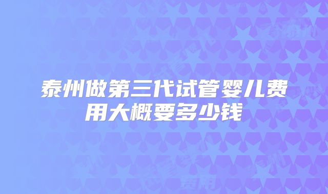 泰州做第三代试管婴儿费用大概要多少钱