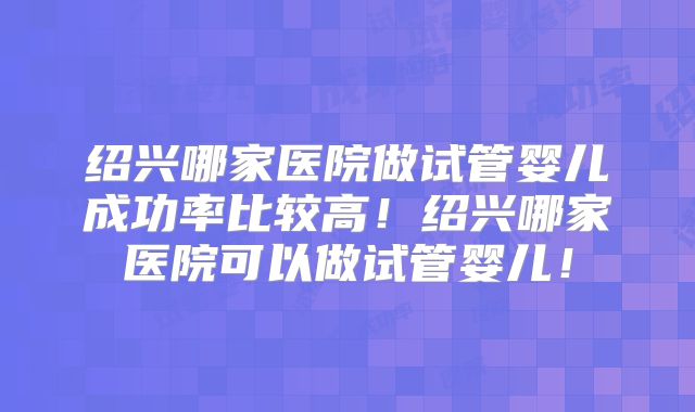 绍兴哪家医院做试管婴儿成功率比较高!绍兴哪家医院可以做试管婴儿!