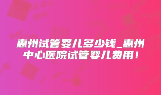 惠州试管婴儿多少钱_惠州中心医院试管婴儿费用！