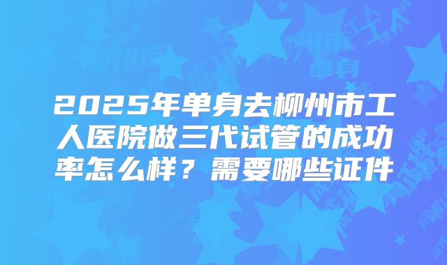 2025年单身去柳州市工人医院做三代试管的成功率怎么样？需要哪些证件