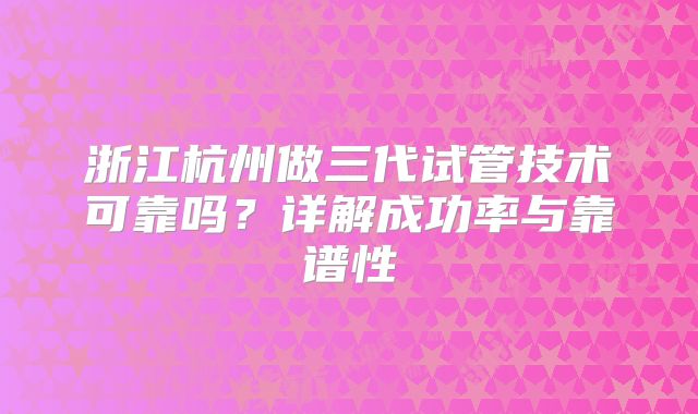 浙江杭州做三代试管技术可靠吗？详解成功率与靠谱性