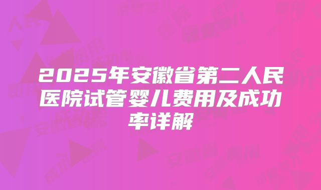 2025年安徽省第二人民医院试管婴儿费用及成功率详解
