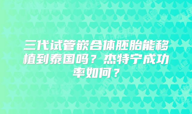 三代试管嵌合体胚胎能移植到泰国吗？杰特宁成功率如何？