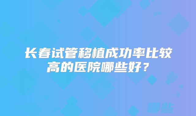 长春试管移植成功率比较高的医院哪些好?