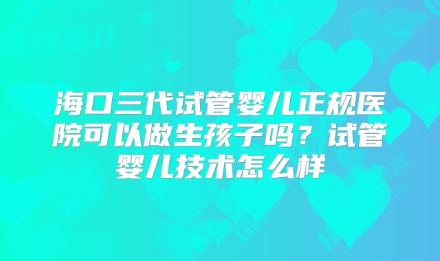 海口三代试管婴儿正规医院可以做生孩子吗?试管婴儿技术怎么样