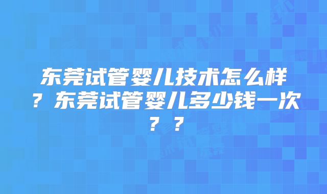 东莞试管婴儿技术怎么样？东莞试管婴儿多少钱一次？？