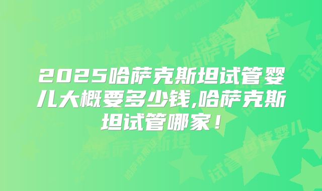 2025哈萨克斯坦试管婴儿大概要多少钱,哈萨克斯坦试管哪家！