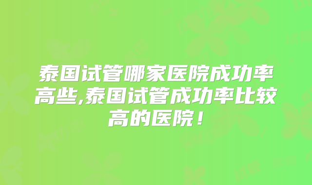 泰国试管哪家医院成功率高些,泰国试管成功率比较高的医院！