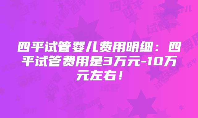 四平试管婴儿费用明细:四平试管费用是3万元-10万元左右!