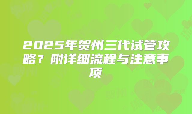 2025年贺州三代试管攻略？附详细流程与注意事项