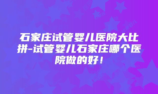 石家庄试管婴儿医院大比拼-试管婴儿石家庄哪个医院做的好！