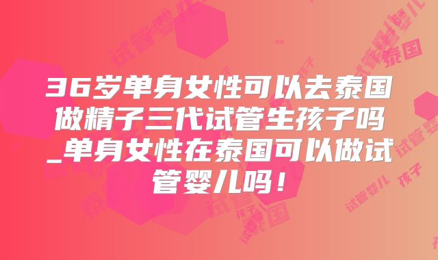 36岁单身女性可以去泰国做精子三代试管生孩子吗_单身女性在泰国可以做试管婴儿吗!