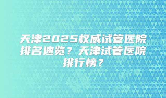 天津2025权威试管医院排名速览？天津试管医院排行榜？