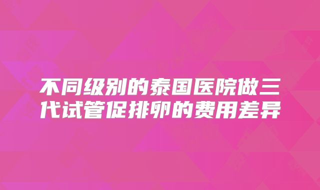 不同级别的泰国医院做三代试管促排卵的费用差异