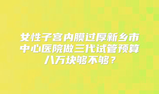 女性子宫内膜过厚新乡市中心医院做三代试管预算八万块够不够？
