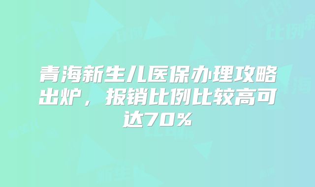 青海新生儿医保办理攻略出炉,报销比例比较高可达70%