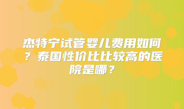 杰特宁试管婴儿费用如何？泰国性价比比较高的医院是哪？