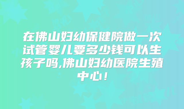 在佛山妇幼保健院做一次试管婴儿要多少钱可以生孩子吗,佛山妇幼医院生殖中心!