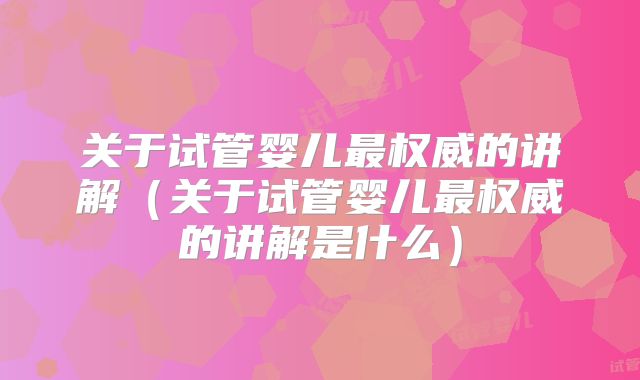 关于试管婴儿最权威的讲解（关于试管婴儿最权威的讲解是什么）