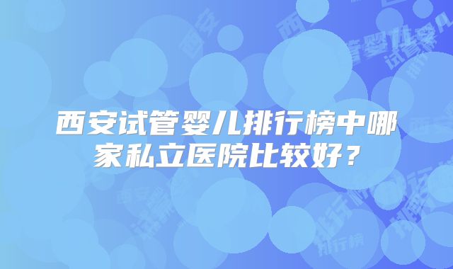 西安试管婴儿排行榜中哪家私立医院比较好?