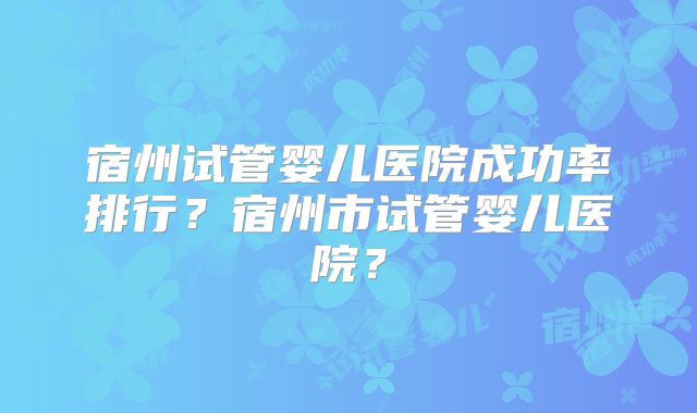 宿州试管婴儿医院成功率排行？宿州市试管婴儿医院？