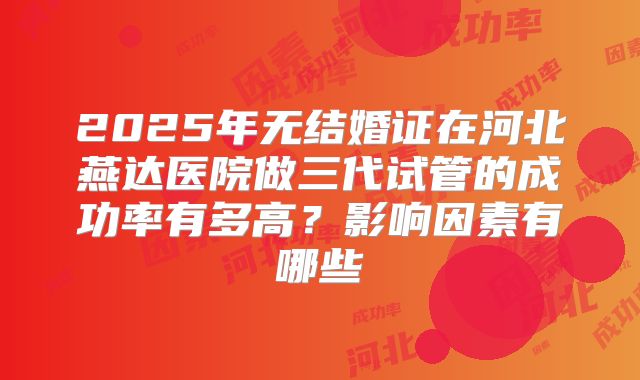 2025年无结婚证在河北燕达医院做三代试管的成功率有多高？影响因素有哪些