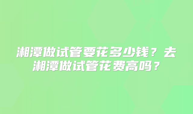 湘潭做试管要花多少钱?去湘潭做试管花费高吗?