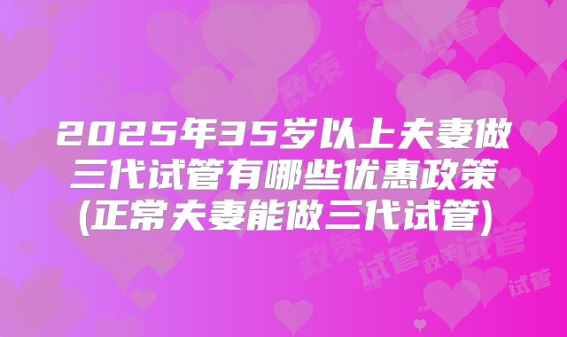 2025年35岁以上夫妻做三代试管有哪些优惠政策(正常夫妻能做三代试管)